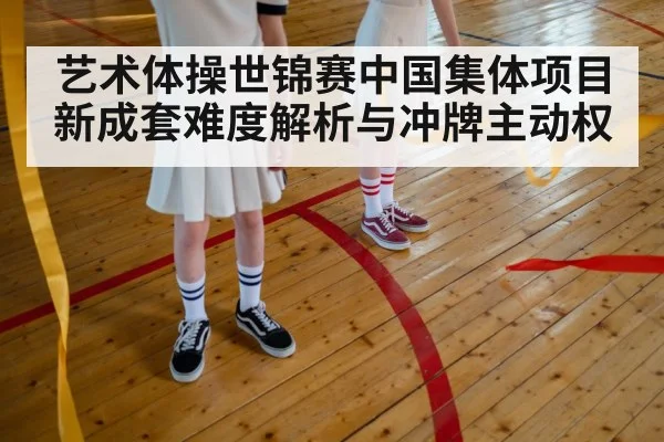 艺术体操世锦赛中国集体项目新成套难度解析与冲牌主动权(kaiyun)