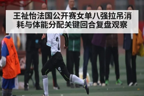 王祉怡法国公开赛女单八强拉吊消耗与体能分配关键回合复盘观察