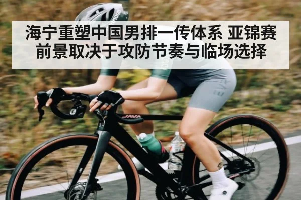 海宁重塑中国男排一传体系 亚锦赛前景取决于攻防节奏与临场选择（kaiyun）