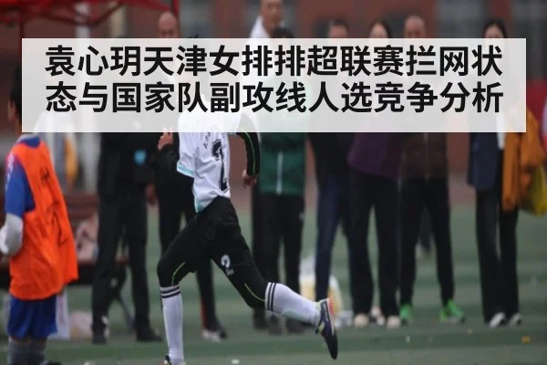 袁心玥天津女排排超联赛拦网状态与国家队副攻线人选竞争分析 - kaiyun sports