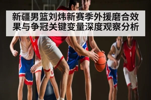 新疆男篮刘炜新赛季外援磨合效果与争冠关键变量深度观察分析 | kaiyun sports